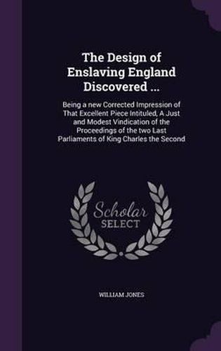 The Design of Enslaving England Discovered ...: Being a New Corrected Impression of That Excellent Piece Intituled, a Just and Modest Vindication of the Proceedings of the Two Last Parliaments of King Charles the Second