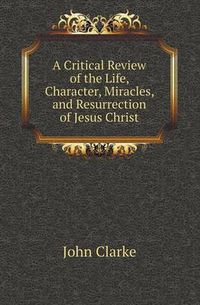 Cover image for A Critical Review of the Life, Character, Miracles, and Resurrection of Jesus Christ