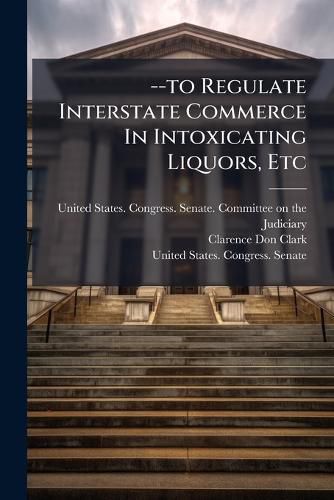 Cover image for --to Regulate Interstate Commerce In Intoxicating Liquors, Etc