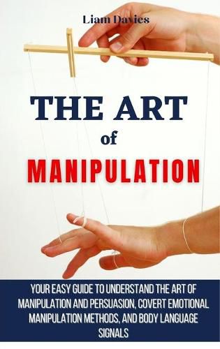 Cover image for The Art of Manipulation: Your Easy Guide To Understand The Art Of Manipulation And Persuasion, Covert Emotional Manipulation Methods, And Body Language Signals