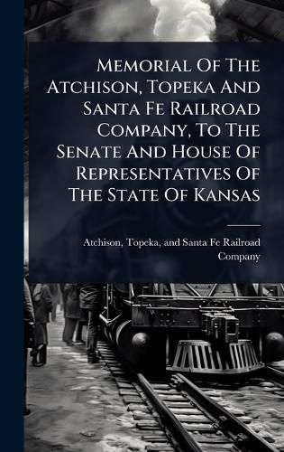 Cover image for Memorial Of The Atchison, Topeka And Santa Fe Railroad Company, To The Senate And House Of Representatives Of The State Of Kansas