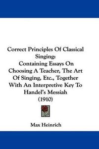 Cover image for Correct Principles of Classical Singing: Containing Essays on Choosing a Teacher, the Art of Singing, Etc., Together with an Interpretive Key to Handel's Messiah (1910)