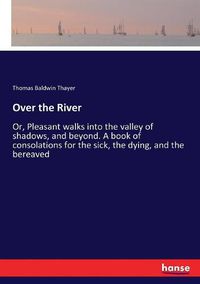 Cover image for Over the River: Or, Pleasant walks into the valley of shadows, and beyond. A book of consolations for the sick, the dying, and the bereaved
