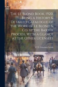 Cover image for The Le Blond Book, 1920, Being a History & Detailed Catalogue of the Work of Le Blond & co. by the Baxter Process, With a Glance at the Other Licensees