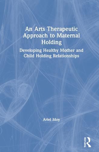 Cover image for An Arts Therapeutic Approach to Maternal Holding: Developing Healthy Mother and Child Holding Relationships