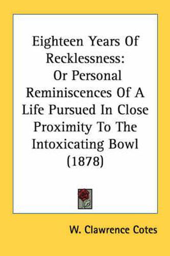 Cover image for Eighteen Years of Recklessness: Or Personal Reminiscences of a Life Pursued in Close Proximity to the Intoxicating Bowl (1878)