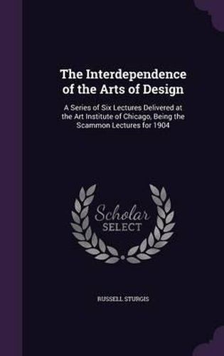 The Interdependence of the Arts of Design: A Series of Six Lectures Delivered at the Art Institute of Chicago, Being the Scammon Lectures for 1904