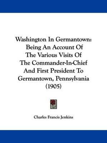 Washington in Germantown: Being an Account of the Various Visits of the Commander-In-Chief and First President to Germantown, Pennsylvania (1905)