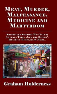 Cover image for Meat, Murder, Malfeasance, Medicine and Martyrdom: Smithfield Stories: Wat Tyler, Anne Askew, Sweeney Todd, Jack the Ripper, Heinrich Himmler & more ...