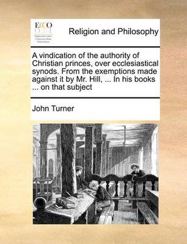 Cover image for A Vindication of the Authority of Christian Princes, Over Ecclesiastical Synods. from the Exemptions Made Against It by Mr. Hill, ... in His Books ... on That Subject