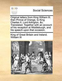 Cover image for Original Letters from King William III. Then Prince of Orange, to King Charles II. Lord Arlington, &C. Translated. Together with an Account of His Reception at Middleburgh, and His Speech Upon That Occasion.