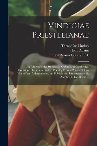 Vindiciae Priestleianae: an Address to the Students of Oxford and Cambridge, Occasioned by a Letter to Dr. Priestley From a Person Calling Himself an Undergraduate, but Publicly and Uncontradictedly Ascribed to Dr. Horne ...