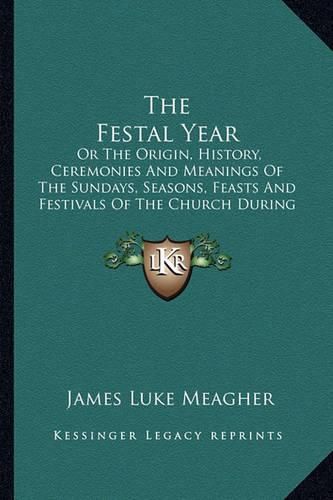 Cover image for The Festal Year: Or the Origin, History, Ceremonies and Meanings of the Sundays, Seasons, Feasts and Festivals of the Church During the Year, Explained for the People (1883)