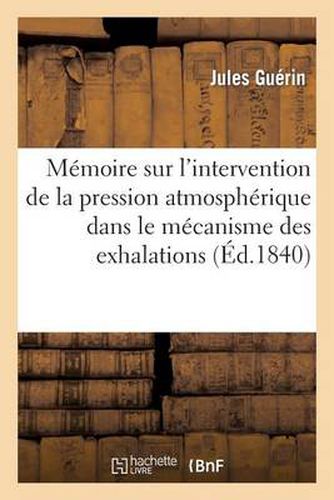 Memoire Sur l'Intervention de la Pression Atmospherique Dans Le Mecanisme Des Exhalations: Sereuses: Lu A l'Academie Royale Des Sciences, Le 13 Janvier 1840