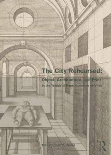 Cover image for The City Rehearsed: Object, Architecture, and Print in the Worlds of Hans Vredeman de Vries