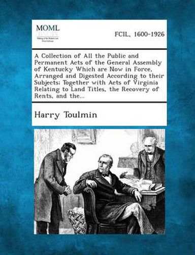 A Collection of All the Public and Permanent Acts of the General Assembly of Kentucky Which Are Now in Force, Arranged and Digested According to Their Subjects; Together with Acts of Virginia Relating to Land Titles, the Recovery of Rents, and The...