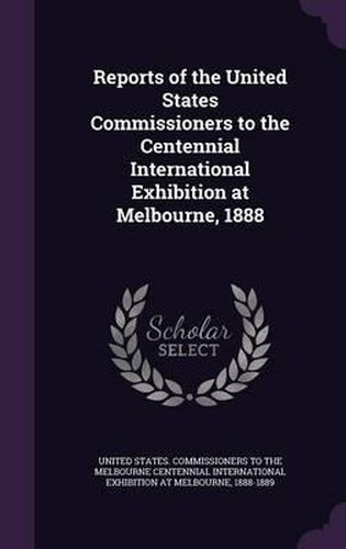 Cover image for Reports of the United States Commissioners to the Centennial International Exhibition at Melbourne, 1888