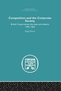 Cover image for Competition and the Corporate Society: British Conservatives, the state and Industry 1945-1964