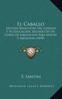 Cover image for El Caballo: Estudio Minucioso del Caballo y Su Educacion, Seguido de Un Curso de Equitacion Para Jinetes y Amazonas (1898)