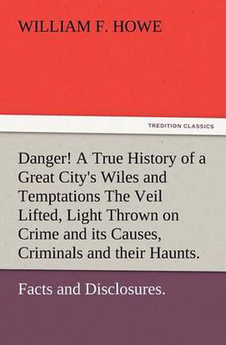 Cover image for Danger! A True History of a Great City's Wiles and Temptations The Veil Lifted, and Light Thrown on Crime and its Causes, and Criminals and their Haunts. Facts and Disclosures.