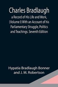 Cover image for Charles Bradlaugh: a Record of His Life and Work, (Volume I) With an Account of his Parliamentary Struggle, Politics and Teachings. Seventh Edition