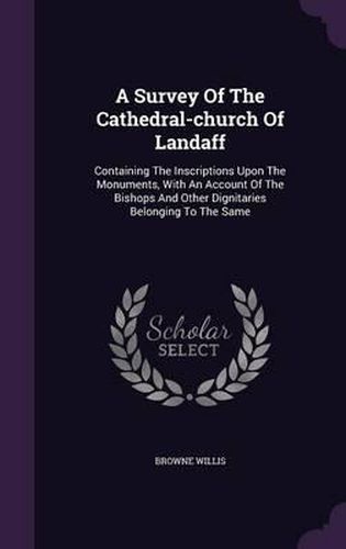 A Survey of the Cathedral-Church of Landaff: Containing the Inscriptions Upon the Monuments, with an Account of the Bishops and Other Dignitaries Belonging to the Same