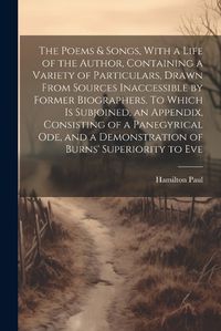 Cover image for The Poems & Songs, With a Life of the Author, Containing a Variety of Particulars, Drawn From Sources Inaccessible by Former Biographers. To Which is Subjoined, an Appendix, Consisting of a Panegyrical ode, and a Demonstration of Burns' Superiority to Eve