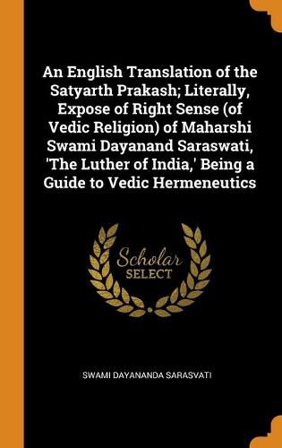 Cover image for An English Translation of the Satyarth Prakash; Literally, Expose of Right Sense (of Vedic Religion) of Maharshi Swami Dayanand Saraswati, 'the Luther of India, ' Being a Guide to Vedic Hermeneutics