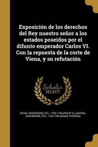 Cover image for Exposicion de los derechos del Rey nuestro senor a los estados poseidos por el difunto emperador Carlos VI. Con la repuesta de la corte de Viena, y su refutacion