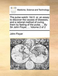 Cover image for The Pulse Watch: Vol.II. Or, an Essay to Discover the Causes of Diseases, and a Rational Method of Curing Them by Feeling of the Pulse. ... by Sir John Floyer, ... Volume 2 of 2