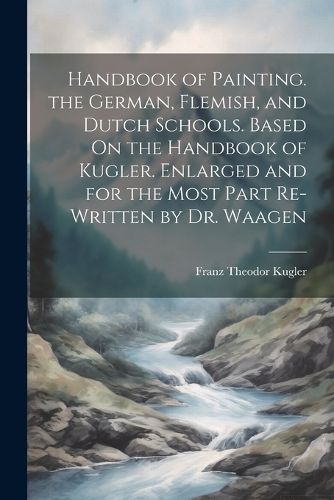 Handbook of Painting. the German, Flemish, and Dutch Schools. Based On the Handbook of Kugler. Enlarged and for the Most Part Re-Written by Dr. Waagen