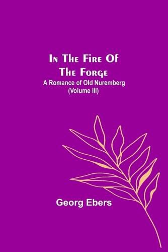 Cover image for In The Fire Of The Forge; A Romance of Old Nuremberg (Volume III)