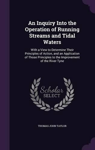 Cover image for An Inquiry Into the Operation of Running Streams and Tidal Waters: With a View to Determine Their Principles of Action, and an Application of Those Principles to the Improvement of the River Tyne