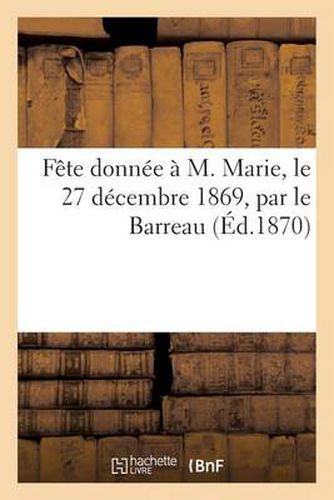 Fete Donnee A M. Marie, Le 27 Decembre 1869, Par Le Barreau, Pour l'Anniversaire de la Cinquantieme: Annee de Son Inscription Au Tableau de l'Ordre Des Avocats A La Cour Imperiale de Paris