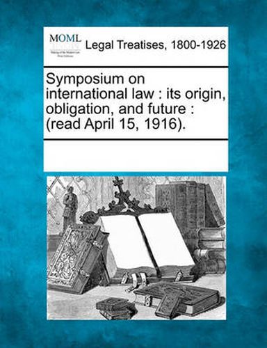 Cover image for Symposium on International Law: Its Origin, Obligation, and Future: (Read April 15, 1916).