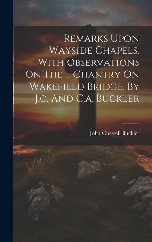 Cover image for Remarks Upon Wayside Chapels, With Observations On The ... Chantry On Wakefield Bridge, By J.c. And C.a. Buckler