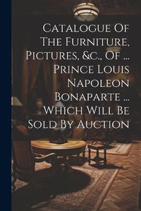 Cover image for Catalogue Of The Furniture, Pictures, &c., Of ... Prince Louis Napoleon Bonaparte ... Which Will Be Sold By Auction