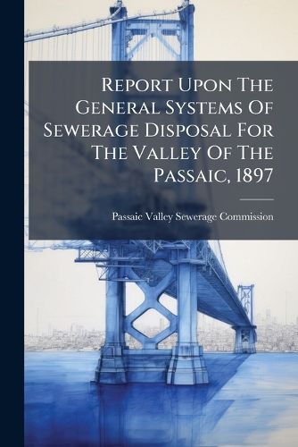 Cover image for Report Upon The General Systems Of Sewerage Disposal For The Valley Of The Passaic, 1897