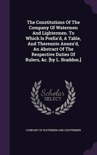 Cover image for The Constitutions of the Company of Watermen and Lightermen. to Which Is Prefix'd, a Table, and Thereunto Annex'd, an Abstract of the Respective Duties of Rulers, &C. [By L. Braddon.]