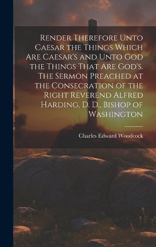 Cover image for Render Therefore Unto Caesar the Things Which Are Caesar's and Unto God the Things That Are God's. The Sermon Preached at the Consecration of the Right Reverend Alfred Harding, D. D., Bishop of Washington