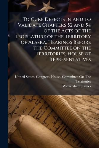 Cover image for To Cure Defects in and to Validate Chapters 52 and 54 of the Acts of the Legislature of the Territory of Alaska. Hearings Before the Committee on the Territories, House of Representatives