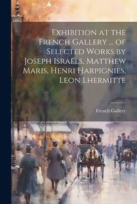 Cover image for Exhibition at the French Gallery ... of Selected Works by Joseph Israels, Matthew Maris, Henri Harpignies, Leon Lhermitte