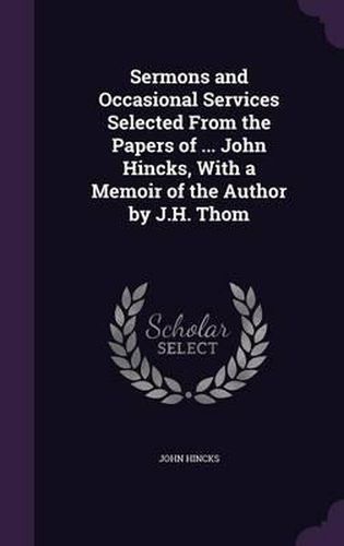 Sermons and Occasional Services Selected from the Papers of ... John Hincks, with a Memoir of the Author by J.H. Thom