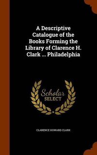 Cover image for A Descriptive Catalogue of the Books Forming the Library of Clarence H. Clark ... Philadelphia