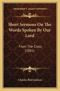 Cover image for Short Sermons on the Words Spoken by Our Lord: From the Cross (1881)