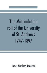 Cover image for The matriculation roll of the University of St. Andrews, 1747-1897