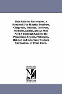 Cover image for Plain Guide to Spiritualism. A Handbook For Skeptics, inquirers, Clergymen, Believers, Lecturers, Mediums, Editors, and All Who Need A Thorough Guide to the Phenomena, Science, Philosophy, Religion and Reforms of Modern Spiritualism, by Uriah Clark.