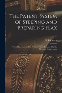 Cover image for The Patent System of Steeping and Preparing Flax: With a Report on the Flax Works of Messrs Bernard & Koch, Newport, County Mayo