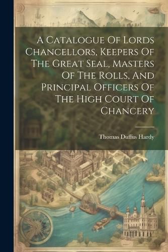 A Catalogue Of Lords Chancellors, Keepers Of The Great Seal, Masters Of The Rolls, And Principal Officers Of The High Court Of Chancery