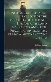 Cover image for Institute of Actuaries' Text Book of the Principles of Interest ... Life Annuities, and Assurances, and Their Practical Application. Pt.1, by W. Sutton. (Pt.2, by G. King)